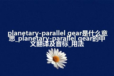 planetary-parallel gear是什么意思_planetary-parallel gear的中文翻译及音标_用法
