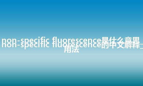 non-specific fluorescence是什么意思_non-specific fluorescence的中文解释_用法