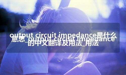 output circuit impedance是什么意思_output circuit impedance的中文翻译及用法_用法