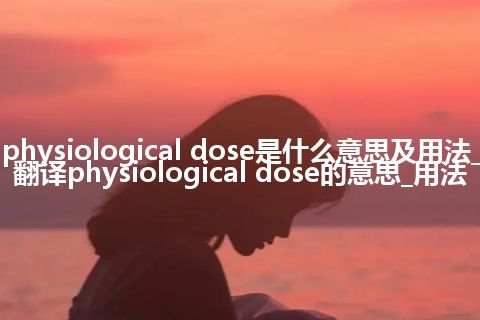 physiological dose是什么意思及用法_翻译physiological dose的意思_用法