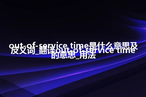 out-of-service time是什么意思及反义词_翻译out-of-service time的意思_用法