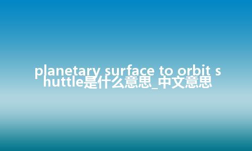 planetary surface to orbit shuttle是什么意思_中文意思