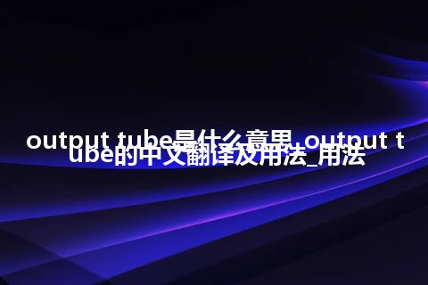 output tube是什么意思_output tube的中文翻译及用法_用法