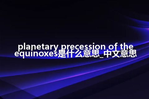 planetary precession of the equinoxes是什么意思_中文意思