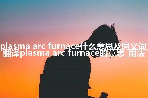 plasma arc furnace什么意思及同义词_翻译plasma arc furnace的意思_用法