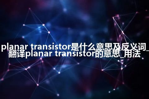 planar transistor是什么意思及反义词_翻译planar transistor的意思_用法