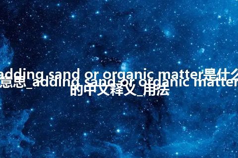 adding sand or organic matter是什么意思_adding sand or organic matter的中文释义_用法