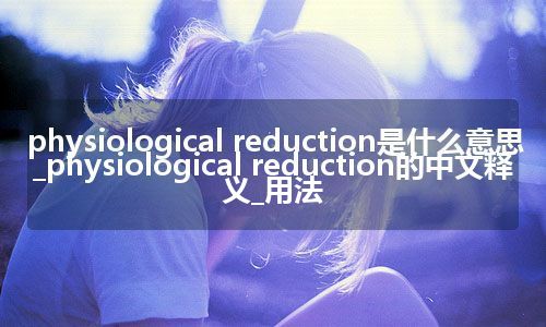 physiological reduction是什么意思_physiological reduction的中文释义_用法