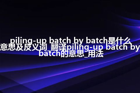 piling-up batch by batch是什么意思及反义词_翻译piling-up batch by batch的意思_用法