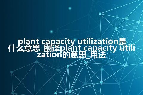 plant capacity utilization是什么意思_翻译plant capacity utilization的意思_用法