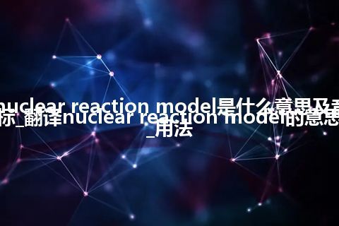 nuclear reaction model是什么意思及音标_翻译nuclear reaction model的意思_用法