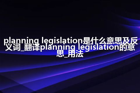 planning legislation是什么意思及反义词_翻译planning legislation的意思_用法