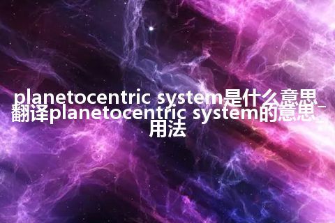 planetocentric system是什么意思_翻译planetocentric system的意思_用法