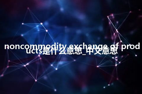 noncommodity exchange of products是什么意思_中文意思