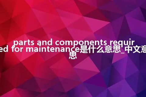 parts and components required for maintenance是什么意思_中文意思