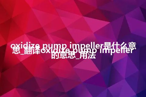 oxidize pump impeller是什么意思_翻译oxidize pump impeller的意思_用法