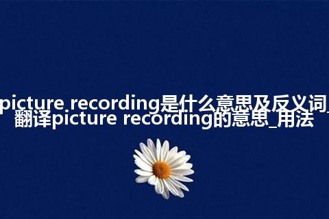 picture recording是什么意思及反义词_翻译picture recording的意思_用法