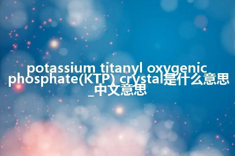 potassium titanyl oxygenic phosphate(KTP) crystal是什么意思_中文意思