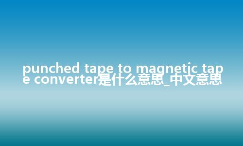 punched tape to magnetic tape converter是什么意思_中文意思
