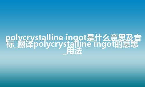 polycrystalline ingot是什么意思及音标_翻译polycrystalline ingot的意思_用法