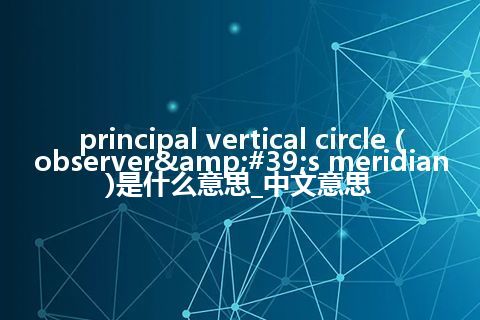 principal vertical circle (observer&#39;s meridian)是什么意思_中文意思