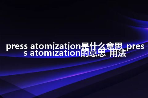 press atomization是什么意思_press atomization的意思_用法
