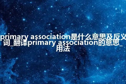 primary association是什么意思及反义词_翻译primary association的意思_用法