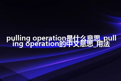 pulling operation是什么意思_pulling operation的中文意思_用法