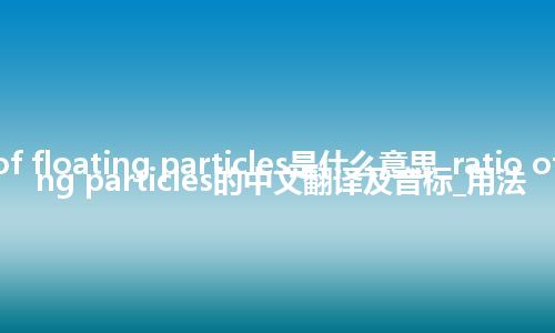 ratio of floating particles是什么意思_ratio of floating particles的中文翻译及音标_用法