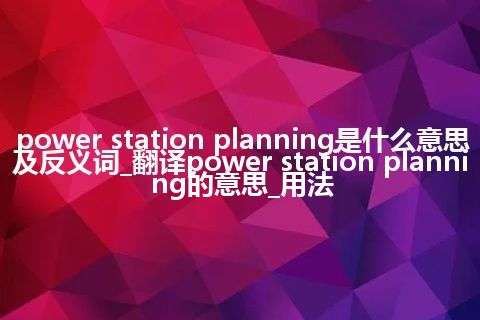 power station planning是什么意思及反义词_翻译power station planning的意思_用法