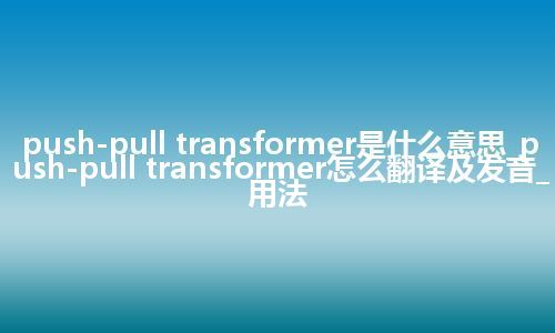 push-pull transformer是什么意思_push-pull transformer怎么翻译及发音_用法