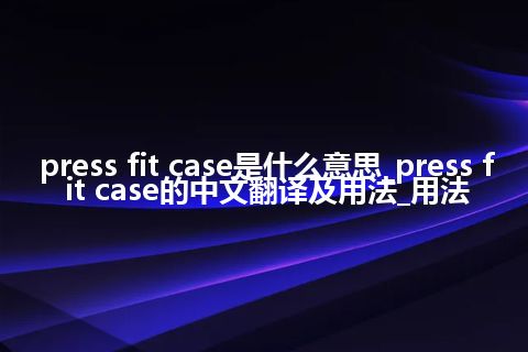 press fit case是什么意思_press fit case的中文翻译及用法_用法
