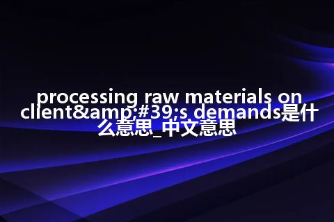 processing raw materials on client&#39;s demands是什么意思_中文意思
