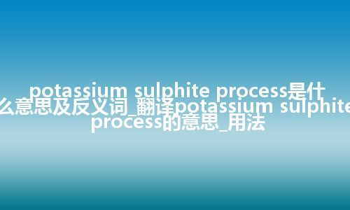 potassium sulphite process是什么意思及反义词_翻译potassium sulphite process的意思_用法