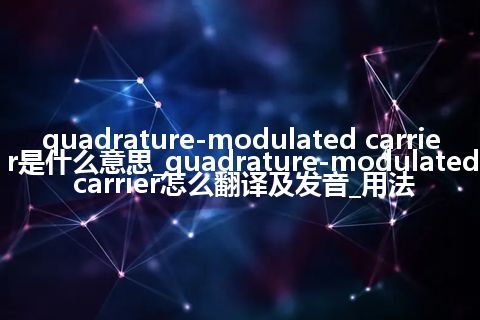 quadrature-modulated carrier是什么意思_quadrature-modulated carrier怎么翻译及发音_用法