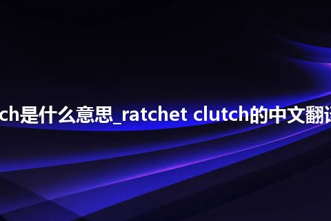 ratchet clutch是什么意思_ratchet clutch的中文翻译及用法_用法