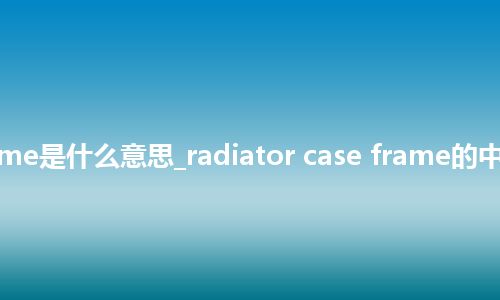 radiator case frame是什么意思_radiator case frame的中文翻译及音标_用法