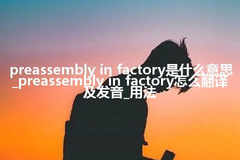 preassembly in factory是什么意思_preassembly in factory怎么翻译及发音_用法