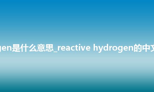reactive hydrogen是什么意思_reactive hydrogen的中文翻译及音标_用法