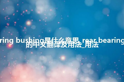 rear bearing bushing是什么意思_rear bearing bushing的中文翻译及用法_用法