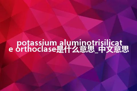 potassium aluminotrisilicate orthoclase是什么意思_中文意思