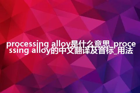 processing alloy是什么意思_processing alloy的中文翻译及音标_用法