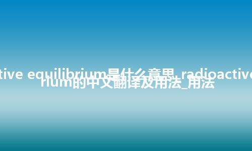 radioactive equilibrium是什么意思_radioactive equilibrium的中文翻译及用法_用法