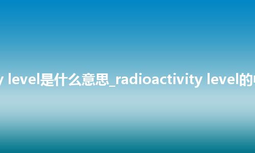 radioactivity level是什么意思_radioactivity level的中文释义_用法