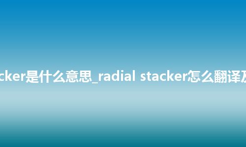radial stacker是什么意思_radial stacker怎么翻译及发音_用法