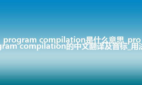 program compilation是什么意思_program compilation的中文翻译及音标_用法