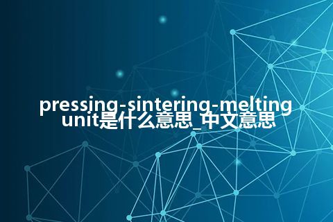 pressing-sintering-melting unit是什么意思_中文意思