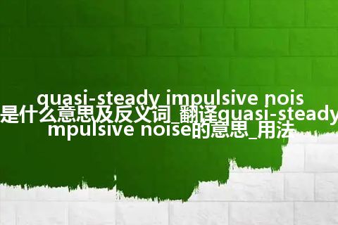 quasi-steady impulsive noise是什么意思及反义词_翻译quasi-steady impulsive noise的意思_用法