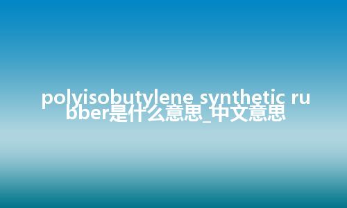 polyisobutylene synthetic rubber是什么意思_中文意思