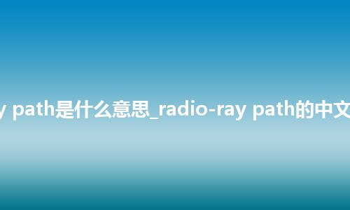 radio-ray path是什么意思_radio-ray path的中文意思_用法